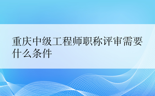 重庆中级工程师职称评审需要什么条件